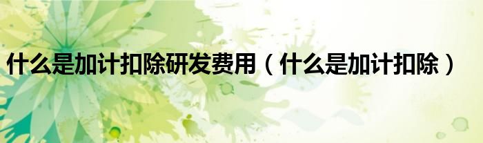 什么是加计扣除研发费用(什么是加计扣除)