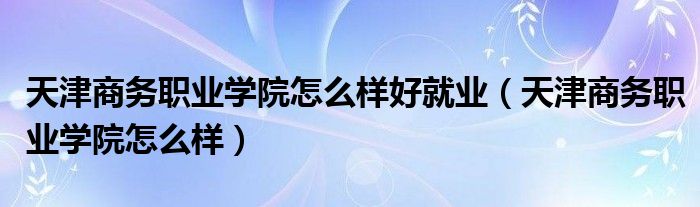 天津商务职业学院怎么样好就业(天津商务职业学院怎么样)