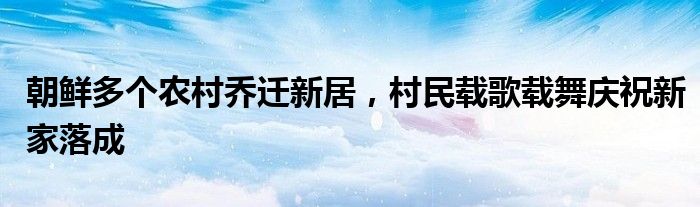 朝鲜多个农村乔迁新居,村民载歌载舞庆祝新家落成