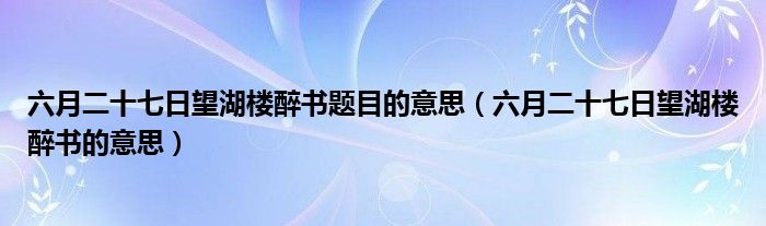 六月二十七日望湖楼醉书题目的意思(六月二十七日望湖楼醉书的意思)