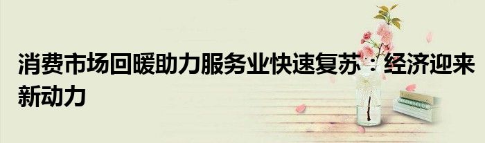 消费市场回暖助力服务业快速复苏:经济迎来新动力
