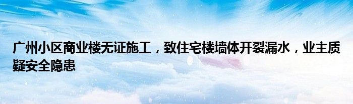 广州小区商业楼无证施工,致住宅楼墙体开裂漏水,业主质疑安全隐患