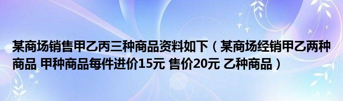 某商场销售甲乙丙三种商品资料如下(某商场经销甲乙两种商品 甲种商品每件进价15元 售价20元 乙种商品)