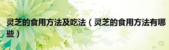 灵芝的食用方法及吃法(灵芝的食用方法有哪些)