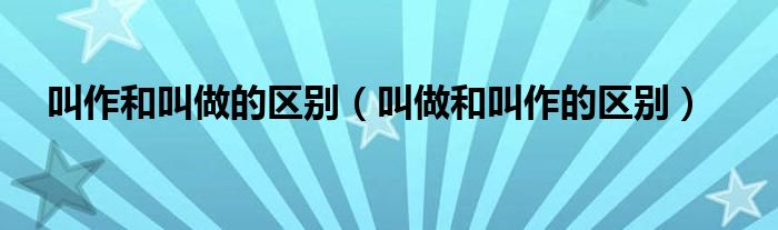叫作和叫做的区别(叫做和叫作的区别)