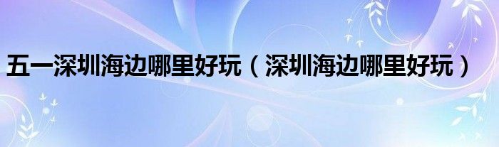五一深圳海边哪里好玩(深圳海边哪里好玩)