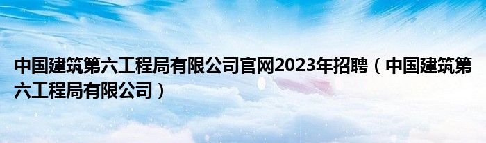 中国建筑第六工程局有限公司官网2023年招聘(中国建筑第六工程局有限公司)