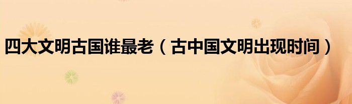 四大文明古国谁最老(古中国文明出现时间)