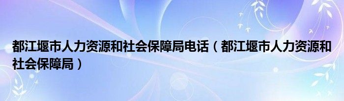 都江堰市人力资源和社会保障局电话(都江堰市人力资源和社会保障局)