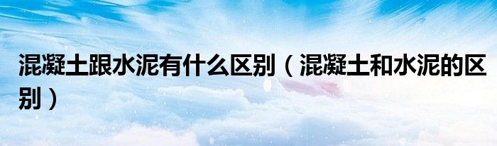 混凝土跟水泥有什么区别(混凝土和水泥的区别)