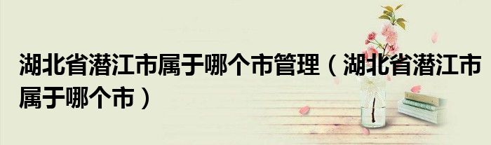 湖北省潜江市属于哪个市管理(湖北省潜江市属于哪个市)