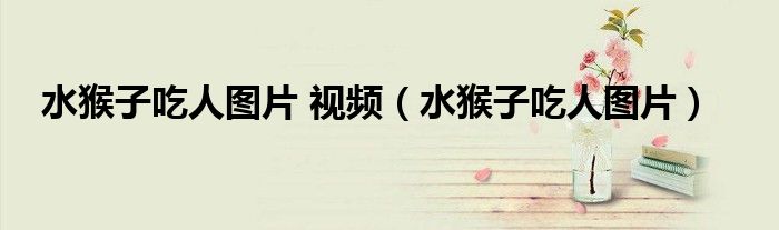 水猴子吃人图片 视频(水猴子吃人图片)