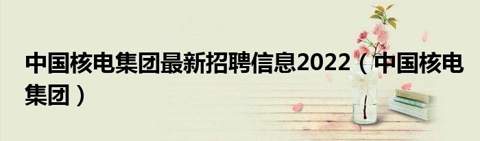 中国核电集团最新招聘信息2022(中国核电集团)