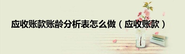 应收账款账龄分析表怎么做(应收账款)
