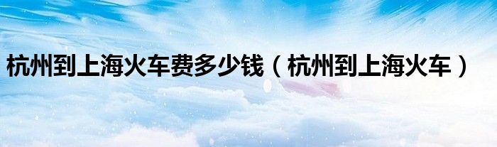 杭州到上海火车费多少钱(杭州到上海火车)
