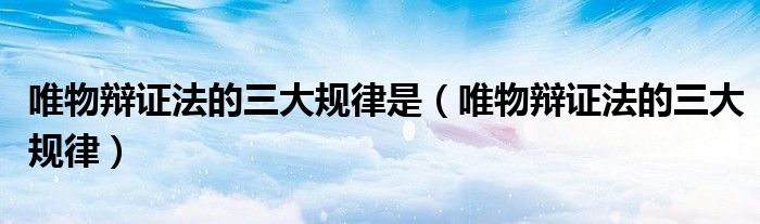 唯物辩证法的三大规律是(唯物辩证法的三大规律)