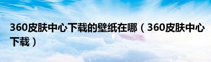 360皮肤中心下载的壁纸在哪(360皮肤中心下载)