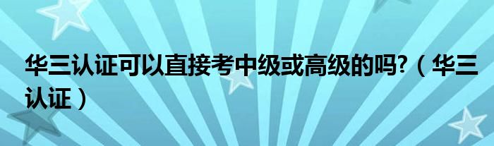 华三认证可以直接考中级或高级的吗?(华三认证)
