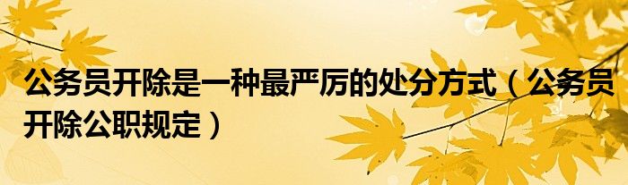 公务员开除是一种最严厉的处分方式(公务员开除公职规定)