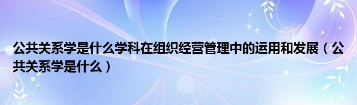 公共关系学是什么学科在组织经营管理中的运用和发展(公共关系学是什么)