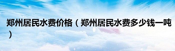 郑州居民水费价格(郑州居民水费多少钱一吨)