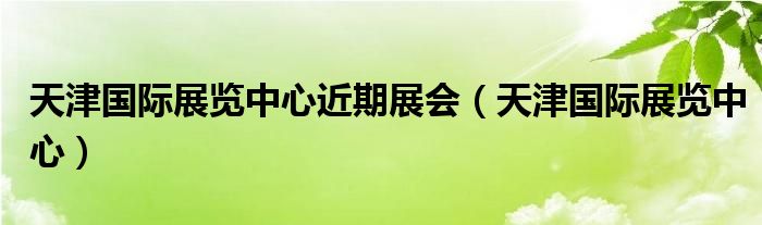天津国际展览中心近期展会(天津国际展览中心)