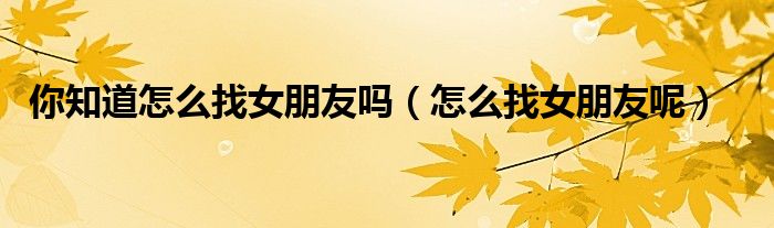 你知道怎么找女朋友吗(怎么找女朋友呢)