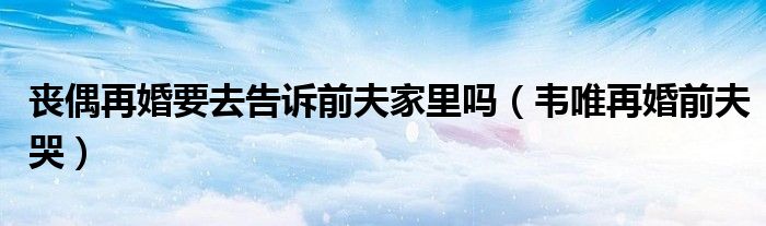 丧偶再婚要去告诉前夫家里吗(韦唯再婚前夫哭)