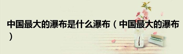 中国最大的瀑布是什么瀑布(中国最大的瀑布)