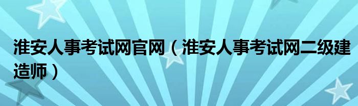 淮安人事考试网官网(淮安人事考试网二级建造师)