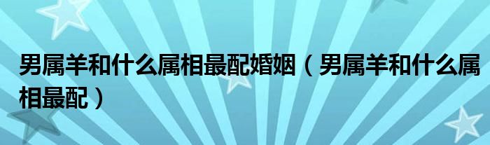 男属羊和什么属相最配婚姻(男属羊和什么属相最配)
