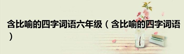 含比喻的四字词语六年级(含比喻的四字词语)