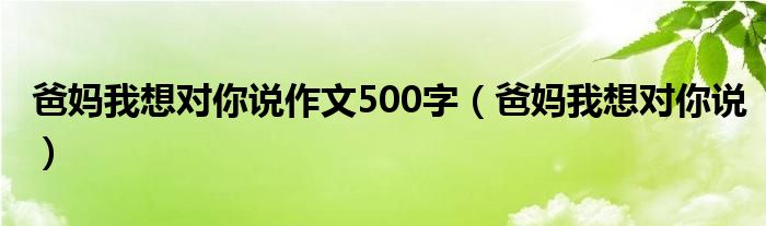 爸妈我想对你说作文500字(爸妈我想对你说)
