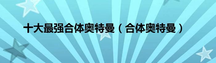 十大最强合体奥特曼(合体奥特曼)