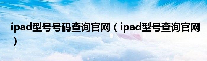 ipad型号号码查询官网(ipad型号查询官网)