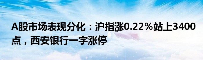 A股市场表现分化:沪指涨0.22%站上3400点,西安银行一字涨停