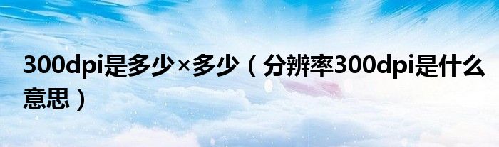 300dpi是多少×多少(分辨率300dpi是什么意思)