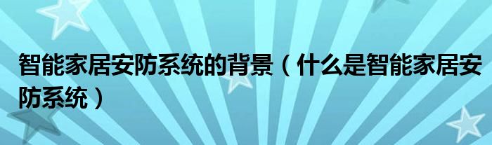智能家居安防系统的背景(什么是智能家居安防系统)