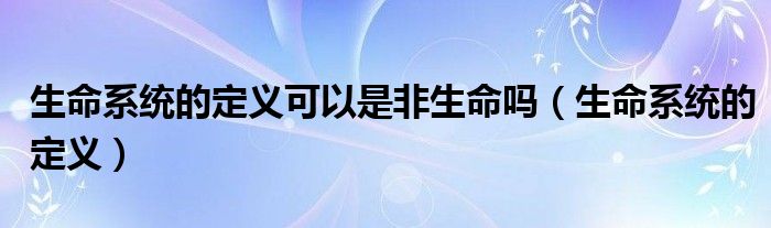 生命系统的定义可以是非生命吗(生命系统的定义)