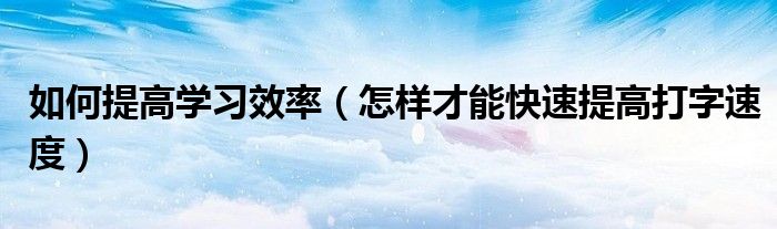 如何提高学习效率(怎样才能快速提高打字速度)