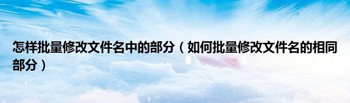 怎样批量修改文件名中的部分(如何批量修改文件名的相同部分)