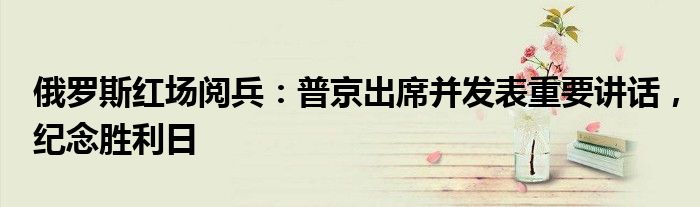 俄罗斯红场阅兵:普京出席并发表重要讲话,纪念胜利日
