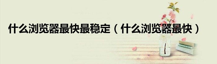 什么浏览器最快最稳定(什么浏览器最快)