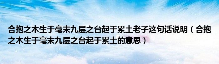 合抱之木生于毫末九层之台起于累土老子这句话说明(合抱之木生于毫末九层之台起于累土的意思)