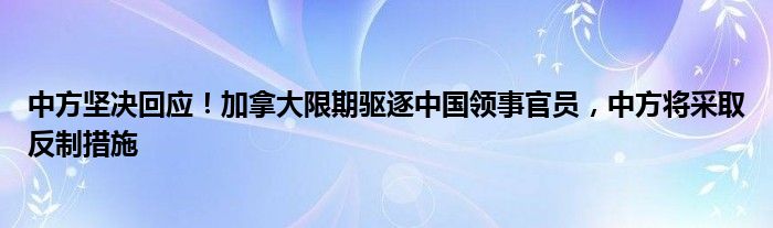中方坚决回应!加拿大限期驱逐中国领事官员,中方将采取反制措施