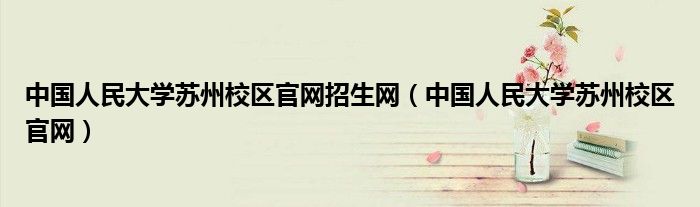 中国人民大学苏州校区官网招生网(中国人民大学苏州校区官网)