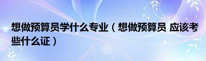 想做预算员学什么专业(想做预算员 应该考些什么证)