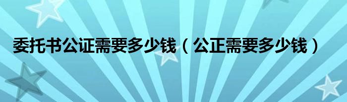 委托书公证需要多少钱(公正需要多少钱)