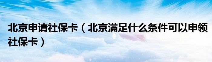 北京申请社保卡(北京满足什么条件可以申领社保卡)