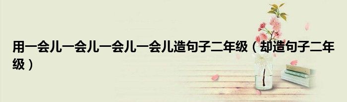 用一会儿一会儿一会儿一会儿造句子二年级(却造句子二年级)